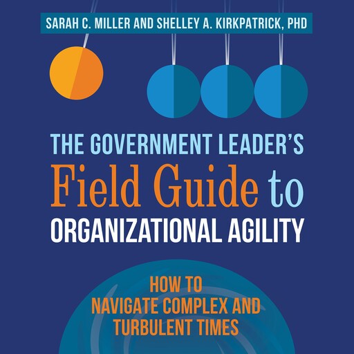 The Government Leader's Field Guide to Organizational Agility, Sarah Miller, Shelley Kirkpatrick