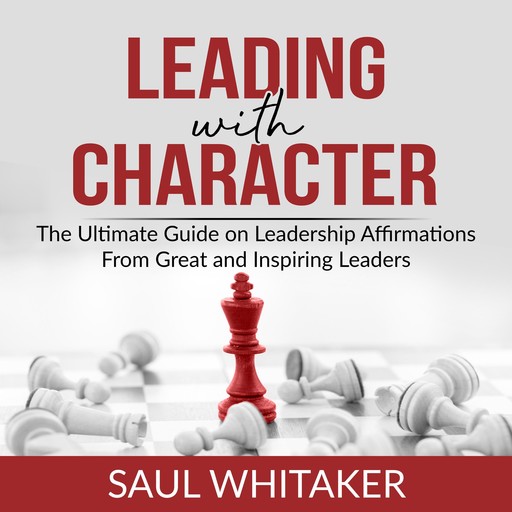 Leading with Character: The Ultimate Guide on Leadership Affirmations From Great and Inspiring Leaders, Saul Whitaker