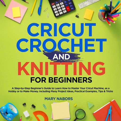 Cricut, Knitting and Crochet for Beginners: How to Start Cricut Maker: A Step-by-Step Guide with Illustrated Practical Examples, Original Project Ideas, Tips & Tricks. How to Make Money with Cricut Machine, Mary Nabors
