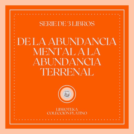 De la Abundancia Mental a la Abundancia Terrenal (Serie de 3 Libros), LIBROTEKA