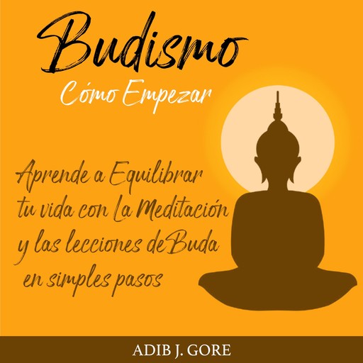 Budismo. Cómo Empezar. Aprende a Equilibrar tu vida con La Meditación y las lecciones de Buda en simples pasos., Adib J. Gore