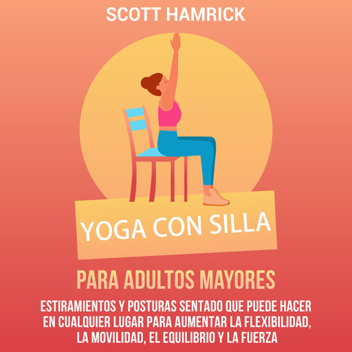 Yoga con silla para adultos mayores: Estiramientos y posturas sentado que puede hacer en cualquier lugar para aumentar la flexibilidad, la movilidad, el equilibrio y la fuerza, Scott Hamrick