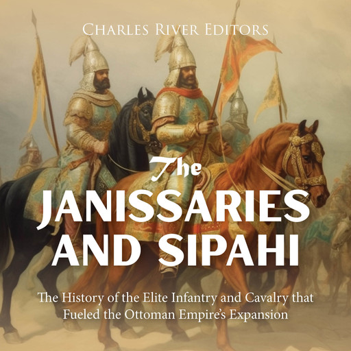 The Janissaries and Sipahi: The History of the Elite Infantry and Cavalry that Fueled the Ottoman Empire’s Expansion, Charles Editors