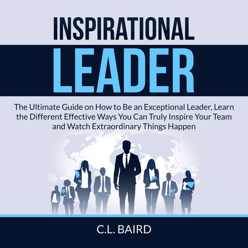 Inspirational Leader: The Ultimate Guide on How to Be an Exceptional Leader, Learn the Different Effective Ways You Can Truly Inspire Your Team and Watch Extraordinary Things Happen, C.L. Baird