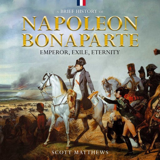 A Brief History of Napoleon Bonaparte - Emperor, Exile, Eternity, Scott Matthews