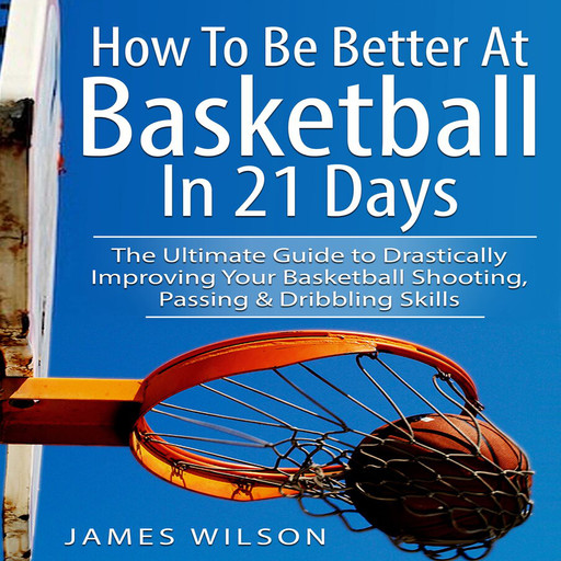 How to Be Better At Basketball in 21 days: The Ultimate Guide to Drastically Improving Your Basketball Shooting, Passing and Dribbling Skills, James Wilson