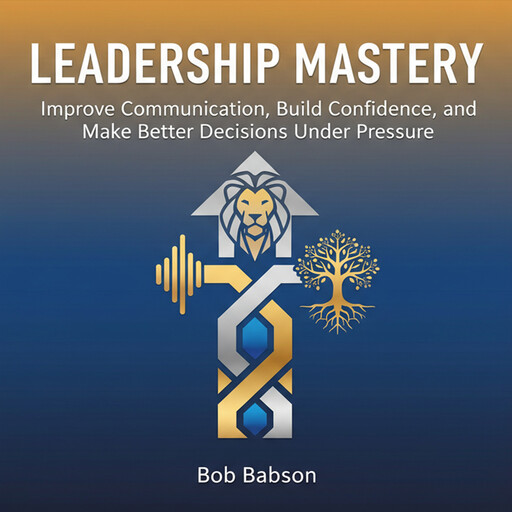 Leadership Mastery: Improve Communication, Build Confidence, and Make Better Decisions Under Pressure, Bob Babson