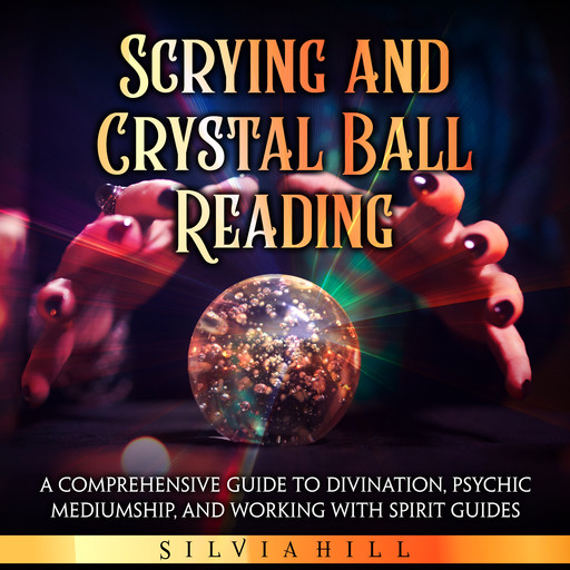 Scrying and Crystal Ball Reading: A Comprehensive Guide to Divination, Psychic Mediumship, and Working with Spirit Guides, Silvia Hill