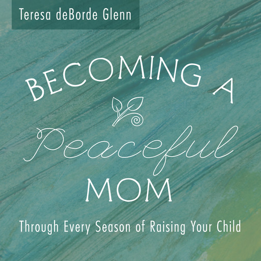 Becoming A Peaceful Mom ~ Through Every Season of Raising Your Child, Teresa deBorde Glenn