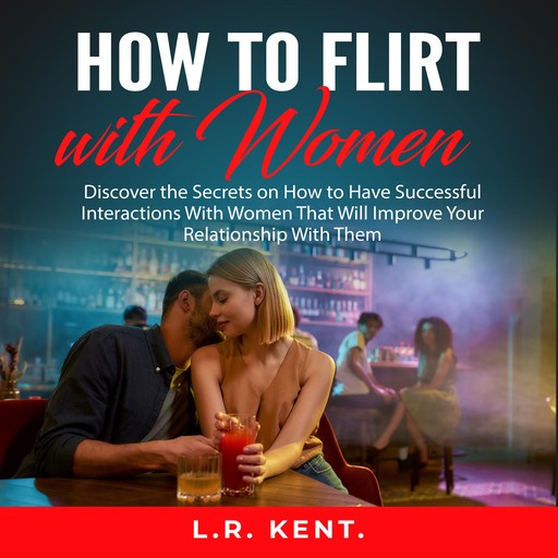 How to Flirt with Women: Discover the Secrets on How to Have Successful Interactions With Women That Will Improve Your Relationship With Them, L.R. Kent