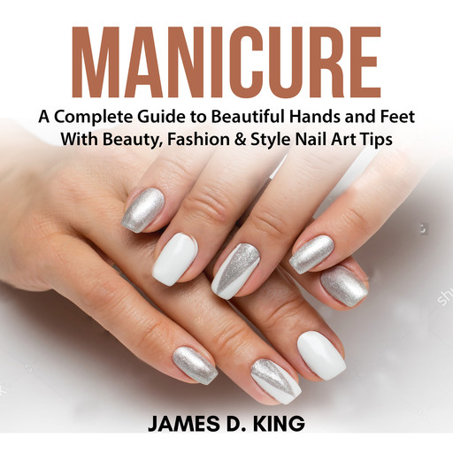 Manicure: A Complete Guide to Beautiful Hands and Feet With Beauty, Fashion & Style Nail Art Tips, James King