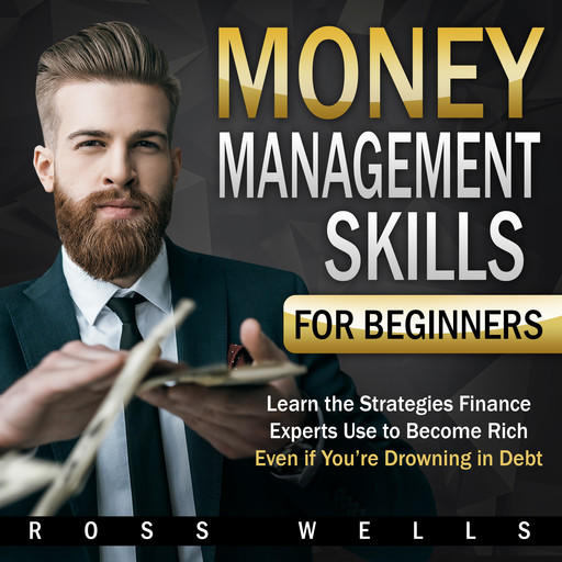 Money Management Skills for Beginners: Learn the Strategies Finance Experts Use to Become Rich - Even if You're Drowning in Debt, Ross Wells