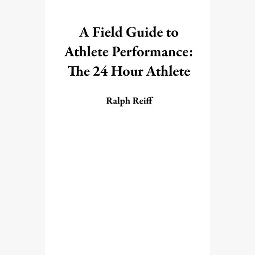 A Field Guide to Athlete Performance: The 24 Hour Athlete, Ralph Reiff