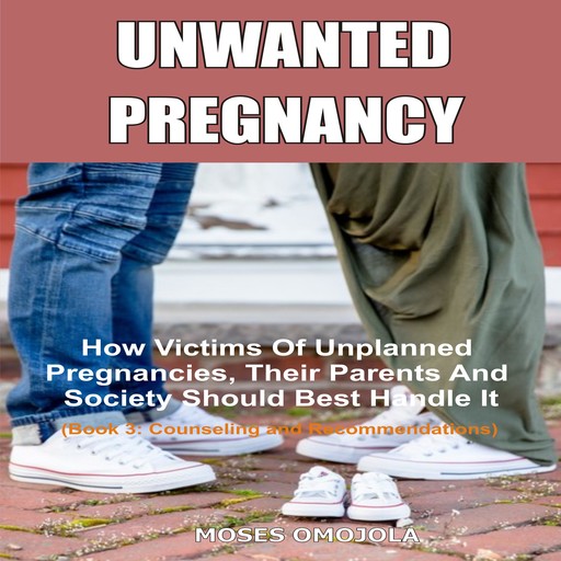 Unwanted Pregnancy: How Victims Of Unplanned Pregnancies, Their Parents And Society Should Best Handle It (Book 3: Counseling and Recommendations), Moses Omojola