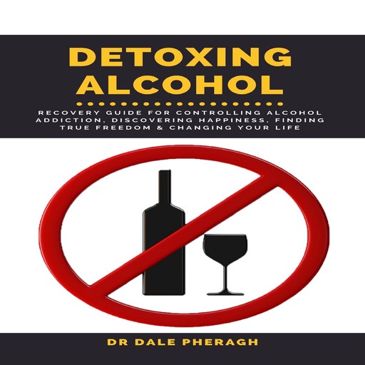 Detoxing Alcohol : Recovery Guide For Controlling Alcohol Addiction, Discovering Happiness, Finding True Freedom & Changing Your Life, Dale Pheragh