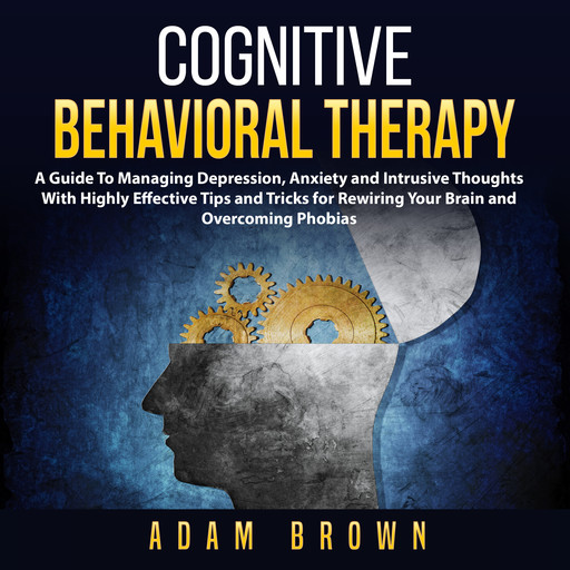 Cognitive Behavioral Therapy: A Guide To Managing Depression, Anxiety and Intrusive Thoughts With Highly Effective Tips and Tricks for Rewiring Your Brain and Overcoming Phobias, Adam Brown