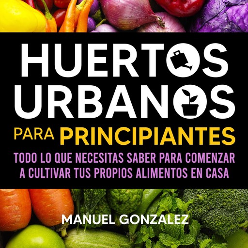 Huertos urbanos para principiantes: Todo lo que necesitas saber para comenzar a cultivar tus propios alimentos en casa, Manuel González