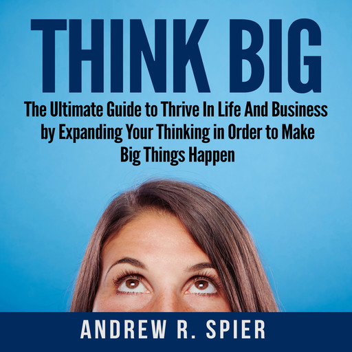 Think Big: The Ultimate Guide to Thrive In Life And Business by Expanding Your Thinking in Order to Make Big Things Happen, Andrew R. Spier