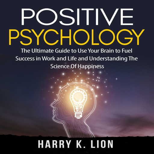 Positive Psychology: The Ultimate Guide to Use Your Brain to Fuel Success in Work and Life and Understanding The Science Of Happiness, Harry K. Lion