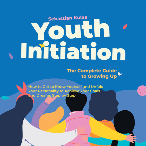 Youth Initiation - The Complete Guide to Growing Up: How to Get to Know Yourself and Unfold Your Personality to Achieve Your Goals and Dreams Step by Step, Sebastian Kulas