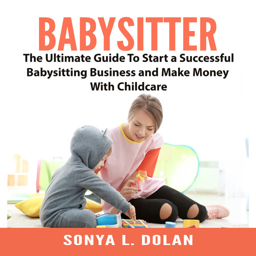 Babysitter: The Ultimate Guide To Start a Successful Babysitting Business and Make Money With Childcare, Sonya L. Dolan