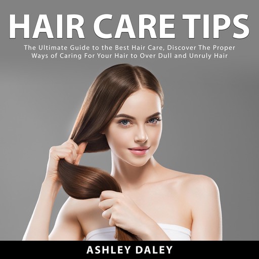 Hair Care Tips: The Ultimate Guide to the Best Hair Care, Discover The Proper Ways of Caring For Your Hair to Over Dull and Unruly Hair, Ashlie Daley