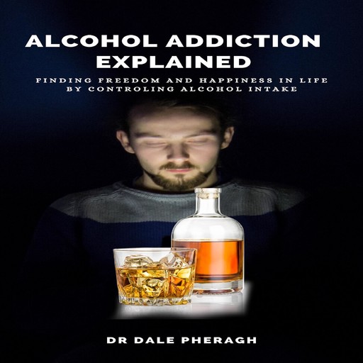 Alcohol Addiction Explained: Finding Freedom and Happiness in Life by Controling Alcohol Intake, Dale Pheragh