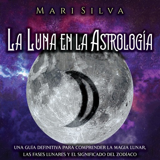 La Luna en la Astrología: Una Guía Definitiva para Comprender la Magia Lunar, las Fases Lunares y el Significado del Zodíaco, Mari Silva