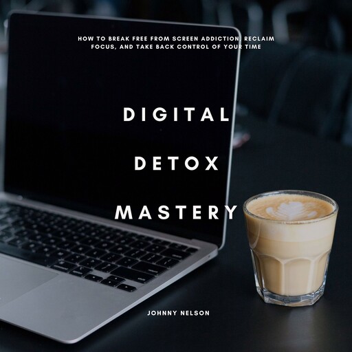 Digital Detox Mastery: How to Break Free from Screen Addiction, Reclaim Focus, and Take Back Control of Your Time, Johnny Nelson