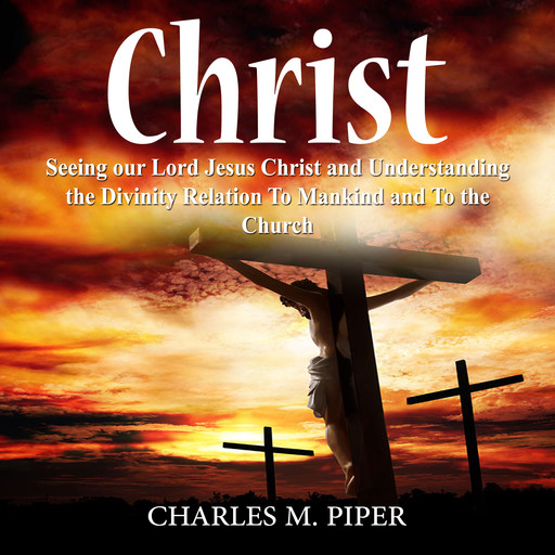 Christ: Seeing our Lord Jesus Christ and Understanding the Divinity Relation To Mankind and To the Church, Charles M. Piper