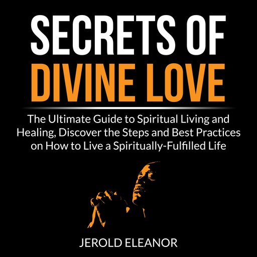 Secrets of Divine Love: The Ultimate Guide to Spiritual Living and Healing, Discover the Steps and Best Practices on How to Live a Spiritually-Fulfilled Life, Jerold Eleanor