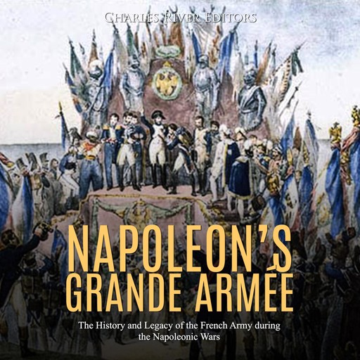 Napoleon’s Grande Armée: The History and Legacy of the French Army during the Napoleonic Wars, Charles Editors