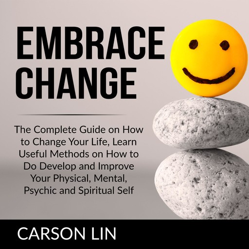 Embrace Change: The Complete Guide on How to Change Your Life, Learn Useful Methods on How to Do Develop and Improve Your Physical, Mental, Psychic and Spiritual Self, Carson Lin