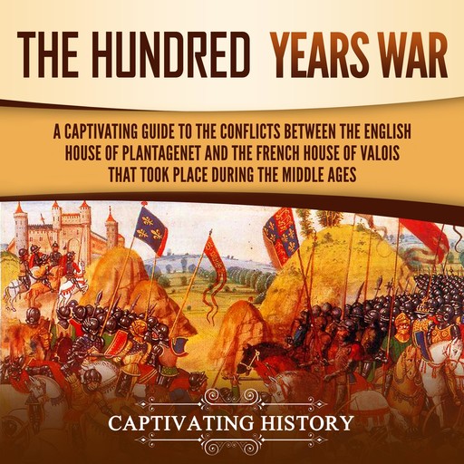 The Hundred Years’ War: A Captivating Guide to the Conflicts Between the English House of Plantagenet and the French House of Valois That Took Place During the Middle Ages, Captivating History