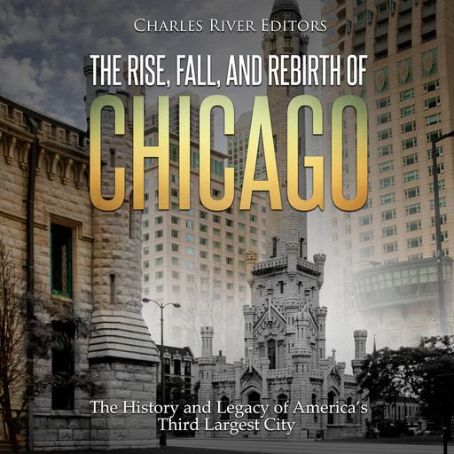 The Rise, Fall, and Rebirth of Chicago: The History and Legacy of America’s Third Largest City, Charles Editors