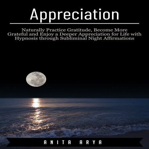 Appreciation: Naturally Practice Gratitude, Become More Grateful and Enjoy a Deeper Appreciation for Life with Hypnosis through Subliminal Night Affirmations, Anita Arya