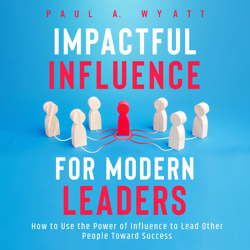 Impactful Influence for Modern Leaders: How to Use the Power of Influence to Lead Other People Toward Success, Paul A. Wyatt