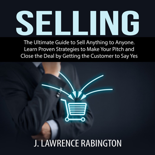 Selling: The Ultimate Guide to Sell Anything to Anyone. Learn Proven Strategies to Make Your Pitch and Close the Deal by Getting the Customer to Say Yes, J. Lawrence Rabington