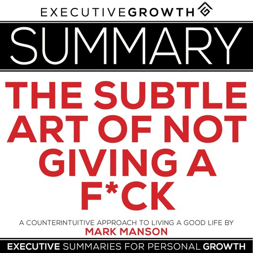 Summary: The Subtle Art of Not Giving a F*ck – A Counterintuitive Approach to Living a Good Life by Mark Manson, ExecutiveGrowth Summaries