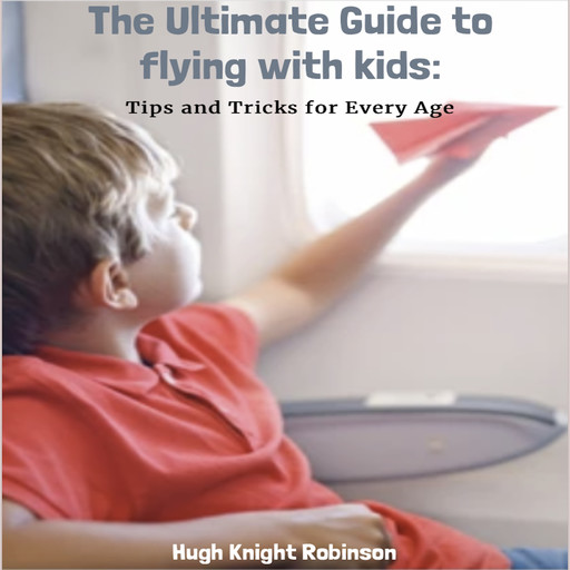 The Ultimate Guide to Flying with Kids: Tips and Tricks for Every Age, Hugh Robinson