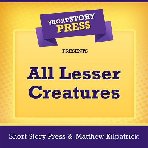 Short Story Press Presents All Lesser Creatures, Short Story Press, Matthew Kilpatrick