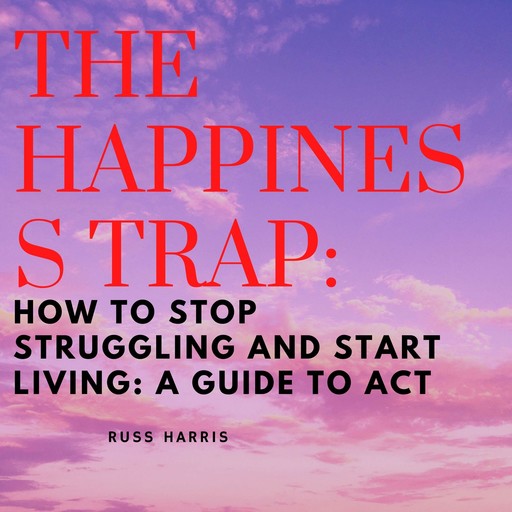 Happiness Trap, The: How to Stop Struggling and Start Living: A Guide to ACT, Russ Harris