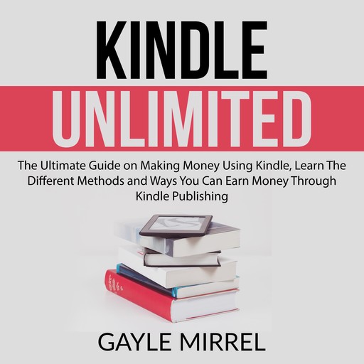 Kindle Unlimited: The Ultimate Guide on Making Money Using Kindle, Learn The Different Methods and Ways You Can Earn Money Through Kindle Publishing, Gayle Mirrel