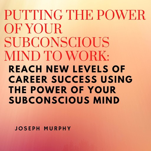 Putting the Power of Your Subconscious Mind to Work: Reach New Levels of Career Success Using the Power of Your Subconscious Mind, Joseph Murphy