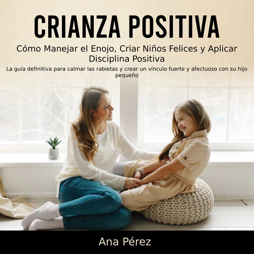 Crianza Positiva: Cómo Manejar el Enojo, Criar Niños Felices y Aplicar Disciplina Positiva (La guía definitiva para calmar las rabietas y crear un vínculo fuerte y afectuoso con su hijo pequeño), Ana Pérez