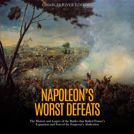 Napoleon’s Worst Defeats: The History and Legacy of the Battles that Stalled France’s Expansion and Forced the Emperor’s Abdication, Charles Editors