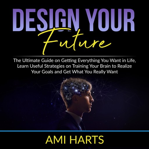 Design Your Future: The Ultimate Guide on Getting Everything You Want in Life, Learn Useful Strategies on Training Your Brain to Realize Your Goals and Get What You Really Want, Ami Harts