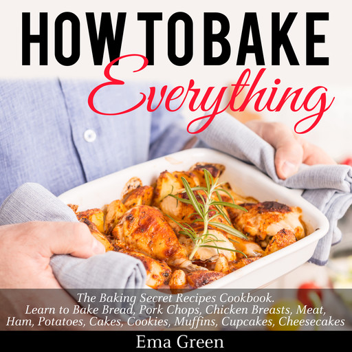 How to Bake Everything: The Baking Secret Recipes Cookbook. Learn to Bake Bread, Pork Chops, Chicken Breasts, Meat, Ham, Potatoes, Cakes, Cookies, Muffins, Cupcakes, Cheesecakes, Ema Green