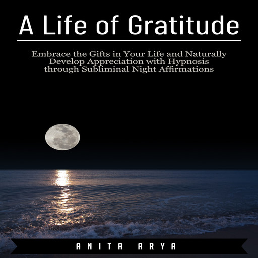A Life of Gratitude: Embrace the Gifts in Your Life and Naturally Develop Appreciation with Hypnosis through Subliminal Night Affirmations, Anita Arya
