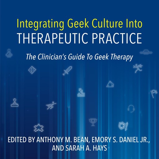 Integrating Geek Culture Into Therapeutic Practice: The Clinician's Guide To Geek Therapy, Anthony Bean, Emory Daniel, Sarah Hays